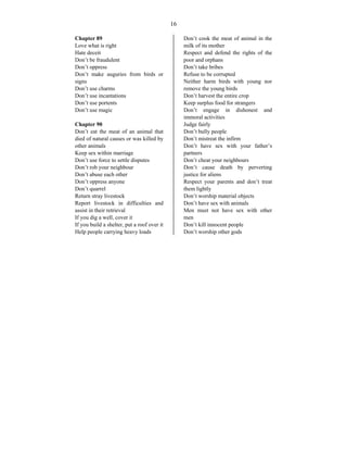 16
Chapter 89
Love what is right
Hate deceit
Don’t be fraudulent
Don’t oppress
Don’t make auguries from birds or
signs
Don’t use charms
Don’t use incantations
Don’t use portents
Don’t use magic
Chapter 90
Don’t eat the meat of an animal that
died of natural causes or was killed by
other animals
Keep sex within marriage
Don’t use force to settle disputes
Don’t rob your neighbour
Don’t abuse each other
Don’t oppress anyone
Don’t quarrel
Return stray livestock
Report livestock in difficulties and
assist in their retrieval
If you dig a well, cover it
If you build a shelter, put a roof over it
Help people carrying heavy loads
Don’t cook the meat of animal in the
milk of its mother
Respect and defend the rights of the
poor and orphans
Don’t take bribes
Refuse to be corrupted
Neither harm birds with young nor
remove the young birds
Don’t harvest the entire crop
Keep surplus food for strangers
Don’t engage in dishonest and
immoral activities
Judge fairly
Don’t bully people
Don’t mistreat the infirm
Don’t have sex with your father’s
partners
Don’t cheat your neighbours
Don’t cause death by perverting
justice for aliens
Respect your parents and don’t treat
them lightly
Don’t worship material objects
Don’t have sex with animals
Men must not have sex with other
men
Don’t kill innocent people
Don’t worship other gods
 