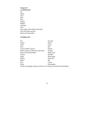 17
Chapter 91
Acceptable food
Ox
Sheep
Goat
Ram
Stag
Gazelle
Buffalo
Antelope
Oryx
Any animal with cleft foot and nails
Fish with scales and fins
Birds with clean habits
Forbidden food
Pig Sea gull
Camel Heron
Wolf Swan
Hare Ibis
Coney [rabbit or hyrax] Pelican
Water creatures without fins and scales Hoopoe
Birds with unclean habits Night raven
Vulture Hornbill
Eagle Water piper
Osprey Water hen
Raven Bat
Owl Locust
Hawk Grasshopper
Flying or springing creatures with two to six legs [nor touch their dead bodies]
 