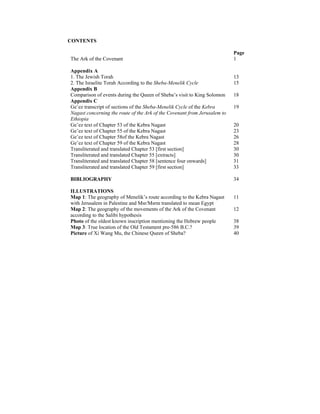 CONTENTS
Page
The Ark of the Covenant 1
Appendix A
1. The Jewish Torah 13
2. The Israelite Torah According to the Sheba-Menelik Cycle 15
Appendix B
Comparison of events during the Queen of Sheba’s visit to King Solomon 18
Appendix C
Ge’ez transcript of sections of the Sheba-Menelik Cycle of the Kebra
Nagast concerning the route of the Ark of the Covenant from Jerusalem to
Ethiopia
19
Ge’ez text of Chapter 53 of the Kebra Nagast 20
Ge’ez text of Chapter 55 of the Kebra Nagast 23
Ge’ez text of Chapter 58of the Kebra Nagast 26
Ge’ez text of Chapter 59 of the Kebra Nagast 28
Transliterated and translated Chapter 53 [first section] 30
Transliterated and translated Chapter 55 [extracts] 30
Transliterated and translated Chapter 58 [sentence four onwards] 31
Transliterated and translated Chapter 59 [first section] 33
BIBLIOGRAPHY 34
ILLUSTRATIONS
Map 1: The geography of Menelik’s route according to the Kebra Nagast
with Jerusalem in Palestine and Msr/Msrm translated to mean Egypt
11
Map 2: The geography of the movements of the Ark of the Covenant
according to the Salibi hypothesis
12
Photo of the oldest known inscription mentioning the Hebrew people 38
Map 3: True location of the Old Testament pre-586 B.C.? 39
Picture of Xi Wang Mu, the Chinese Queen of Sheba? 40
 
 
 
 