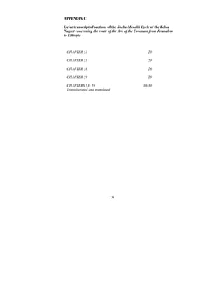19
APPENDIX C
Ge’ez transcript of sections of the Sheba-Menelik Cycle of the Kebra
Nagast concerning the route of the Ark of the Covenant from Jerusalem
to Ethiopia
CHAPTER 53 20
CHAPTER 55 23
CHAPTER 58 26
CHAPTER 59 28
CHAPTERS 53- 59
Transliterated and translated
30-33
 