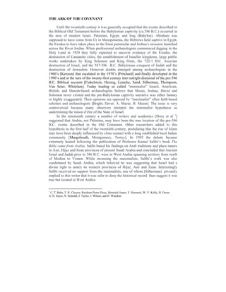 THE ARK OF THE COVENANT
Until the twentieth century it was generally accepted that the events described in
the Biblical Old Testament before the Babylonian captivity (ca.586 B.C.) occurred in
the area of modern Israel, Palestine, Egypt, and Iraq (Babylon). Abraham was
supposed to have come from Ur in Mesopotamia, the Hebrews held captive in Egypt,
the Exodus to have taken place in the Sinai peninsular and Joshua’s invasion launched
across the River Jordan. When professional archaeologists commenced digging in the
Holy Land in 1920 they fully expected to uncover evidence of the Exodus, the
destruction of Canaanite cities, the establishment of Israelite kingdoms, large public
works undertaken by King Solomon and King Omri, the 722-1 B.C. Assyrian
destruction of Israel, and the 587-586 B.C. Babylonian conquest of Judah and the
destruction of Jerusalem. However doubts emerged among archaeologists in the
1960’s [Kenyon] that escalated in the 1970’s [Pritchard] and finally developed in the
1990’s and at the turn of the twenty-first century into outright dismissal of the pre-586
B.C. Biblical account [Finkelstein, Herzog, Lemche, Sand, Silberman, Thompson,
Van Seter, Whitelam]. Today leading so called “minimalist” Israeli, American,
British, and Danish-based archaeologists believe that Moses, Joshua, David and
Solomon never existed and the pre-Babylonian captivity narrative was either fantasy
or highly exaggerated. Their opinions are opposed by “maximalist” often faith-based
scholars and archaeologists [Bright, Dever, A. Mazar, B. Mazar]. The issue is very
controversial because many observers interpret the minimalist hypothesis as
undermining the raison d’être of the State of Israel.
In the nineteenth century a number of writers and academics [Dozy et al 1
]
suggested that Arabia, not Palestine, may have been the true location of the pre-586
B.C. events described in the Old Testament. Other researchers added to this
hypothesis in the first half of the twentieth century, postulating that the rise of Islam
may have been deeply influenced by close contact with a long established local Judaic
community [Margoliouth, Montgomery, Torrey]. In 1985 the debate became
extremely heated following the publication of Professor Kamal Salibi’s book The
Bible came from Arabia. Salibi based his findings on Arab traditions and place names
in Asir, Hijaz and Jizan provinces of present Saudi Arabia and concluded that Ancient
Israel and Judah prior to 586 B.C. were in West Arabia spanning territory from north
of Medina to Yemen. While incensing the maximalists, Salibi’s work was also
condemned by Saudi Arabia, which believed he was suggesting that Israel had a
divine right to annex its western provinces of Hijaz, Asir and Jizan. Interestingly
Salibi received no support from the minimalists, one of whom (Silberman) privately
implied to this writer that it was safer to deny the historical record than suggest it was
true but located in West Arabia.
1
C. T. Beke, T. K Cheyne, Reinhart Pieter Dozy, Heinrich Graetz, F. Hommel, W. V. Kelly, H. Ooort,
A. H. Sayce, N. Schmidt, J. Taylor, J. Wilson, and H. Winckler
 