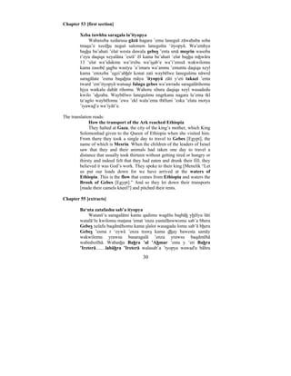 30
Chapter 53 [first section]
Xeba tawhba saragala la’ityopya
Wabaxeba xedarusa gāzā hagara ’emu laneguš zāwahaba soba
tmasu’e xecēhu neguš salomon lanegušta ‘ityopyā. Wa’emhya
bashu ba’ahati ‘elat westa dawala gebes ’enta smā mesrin wasoba
r’eyu daqiqa xeyalāna ’esrā’ ēl kama ba’ahati ‘elat bashu mhwāra
13 ‘elat wa’idakmu wa’irxbu wa’isab’e wa’i’enssā wakwilomu
kama zasobē sagbu wastyu ’a’imaru wa’amnu ’emuntu daqiqa xeyl
kama ’emxeba ’egzi’abhēr konat zati waybēlwe lanegušmu nāwrd
saragālate ’esma basahna māya ’ityopyā zāti y’eti takazi ’enta
tward ’em’ityopyā watsaqi falaga gebes wa’awradu saragalātihomu
hjya watkalu dabāt rihomu. Wahoru xbura daqiqa xeyl wasadedu
kwilo ’ahzaba. Waybēlwo lanegušmu nngrkanu nagara la’ema tkl
ta‘agšo waybēlomu ’ewa ’ekl wala’ema tbēluni ’eska ‘elata motya
’iyawad’e wa’iyāš’e.
The translation reads:
How the transport of the Ark reached Ethiopia
They halted at Gaza, the city of the king’s mother, which King
Solomonhad given to the Queen of Ethiopia when she visited him.
From there they took a single day to travel to Gebes [Egypt], the
name of which is Mesrin. When the children of the leaders of Israel
saw that they and their animals had taken one day to travel a
distance that usually took thirteen without getting tired or hungry or
thirsty and indeed felt that they had eaten and drunk their fill, they
believed it was God’s work. They spoke to their king [Menelik “Let
us put our loads down for we have arrived at the waters of
Ethiopia. This is the flow that comes from Ethiopia and waters the
Brook of Gebes [Egypt].” And so they let down their transports
[made their camels kneel?] and pitched their tents.
Chapter 55 [extracts]
Ba‘nta zatafashu sab’a ityopya
Watanš’u saragalātni kamu qadimu wagēšu basbāh yhēlyu lāti
watalā‘lu kwilomu matana 'emat 'enza yastafānwwomu sab’a bhera
Gebes xelafu baqdmēhomu kama slalot wasagadu lomu sab’ā bhera
Gebes ’esma r ‘eywā ’enza traws kama dhay bawesta samāy
wakwilomu yrawsu basaragalā ’enza yrawsu baqdmēhā
wabedxrēhā. Wabashu Bahra ’al ’Ahmar ’enta y ’eti Bahra
’Ireterā....…labāhra ’Ireterā walasab’a ’tyopya wawad'u bāhra
 
