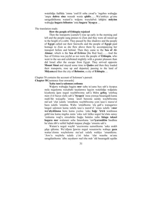 31
watafašhu fadfāda ’emna ’esrā’ēl soba ywad’u ’mgebes wabashu
’ansra dabra sina waxedr westa qādēs....…Wa’emhiya sa‘anu
saragalātihomu watanš’u wehoru wuxelafwā labhēra mdyām
wabushu hagara bēlontos ’enta hagara ’ityopya …
The translation reads:
How the people of Ethiopia rejoiced
Then the transports [camels?] rose up early in the morning and
left and the people sung praises to Zion and they were all raised up
to the height of a cubit. They passed by like shadows and the people
of Egypt called out their farewells and the people of Egypt paid
homage to Zion as she flew above them by accompanying her
transport before and behind. Then they came to the Sea of Al-
Ahmar, which is the Sea of Eritrea [the Red Sea]….…And the
Sea of Eritrea was joyful as too were the people of Ethiopia, who
went to the sea and celebrated mightily with a greater pleasure than
did Israel after the escape from Egypt. They arrived opposite
Mount Sinai and stayed some time in Qades and then they loaded
their transports, rose up and departed, passing to the land of
Mdyamand then the city of Belontos, a city of Ethiopia….
Chapter 58 contains the account of Solomon’s pursuit.
Chapter 58 [sentence four onwards]
Xaba tans'a salomon yotlomu
Wahoru wabashu hagara msr xaba ta‘yanu hya sab’a ityopya
msla negušomu waxabahi tasalamwa lasyon watafašhu wahatatu
kiyahomu hara neguš waybēlwomu sab’a bhēra gebes ‘emrhuq
maw ā‘el bazya xlafu sab’a ’ityopyā ’enza yrawsu basaragalā kama
malā’ēkt wayqallu ’emna ’ansrt bawesta samāy waybēlwomu
mā’azē ‘elat xalafu ’emnēkmu waybēlwomu yom tasu‘e mawa‘el
bazu xalafu ’emnēna. Wabo ’emnēhomu ’ela gab’u wanagarwo
languš salomon kama xalafu tasu’a mawā‘el ’emza xalafu ’emsr
wa’abyāšinasa horu kama yxešsu ’eska bahr ’irtrā wanhnasa
gabā’ena kama nngrka zanta ’esku xali lalika neguš ba‘elata sanuy
’emkama wad’u emxabeka bashu bašalus xaba falaga takazi
hagara msr walanani soba fanawkana ’em’iyarusālēm basāhna
ba’elata rāb‘e xalikē batbab matana ybashu ’emuntu sab’e.
Watam‘a neguš waybē ’axezwomu xamstihomu ’aska nrakb
sdqa qālomu. Wa’aftanu hawira neguš wasarawitu wabasu gaza
wattas’elomu waybelomu ma’azē xalafa waldya ’emanēkmu.
’Aws’u waybelu xalafa y’eti šalus ‘elat wasoba sa‘anu
saragālatihomu ’albo zayahawr mal‘elta mdr ’alā basaragalā squlān
 