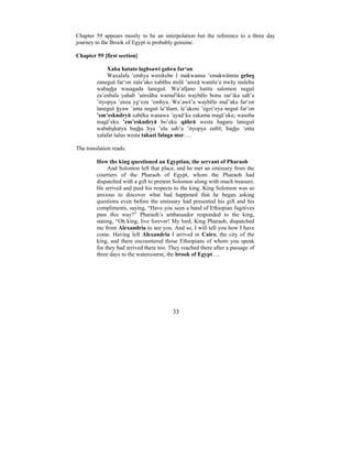33
Chapter 59 appears mostly to be an interpolation but the reference to a three day
journey to the Brook of Egypt is probably genuine.
Chapter 59 [first section]
Xaba hatato lagbsawi gabra far‘on
Waxalafa ’emhya werekebe 1 makwanna ’emakwānnta gebes
zaneguš far‘on zala’ako xabēhu mslā ’amxā wamlu’e nwāy mslehu
wabasha wasagada laneguš. Wa’aftano hatita salomon neguš
za’enbala yahab ’amxāhu wamal'ikto waybēlo bonu zar’ika sab’a
’ityopya ’enza yg‘ezu ’emhya. Wa’awš’a waybēlo mal’aka far‘on
laneguš hyaw ’anta neguš la‘ālam, le’akeni ’egzi’eya neguš far’on
’em’eskndryā xabēka wanawa ’ayad‘ka zakama masā’eku; wasoba
masā’eku ’em’eskndryā bo’eku qāhrā westa hagaru laneguš
wababshatya bashu hya ’elu sab’a ’ityopya zatbl; bashu ’enta
xalafat šalus westa takazi falaga msr….
The translation reads:
How the king questioned an Egyptian, the servant of Pharaoh
And Solomon left that place, and he met an emissary from the
courtiers of the Pharaoh of Egypt, whom the Pharaoh had
dispatched with a gift to present Solomon along with much treasure.
He arrived and paid his respects to the king. King Solomon was so
anxious to discover what had happened that he began asking
questions even before the emissary had presented his gift and his
compliments, saying, “Have you seen a band of Ethiopian fugitives
pass this way?” Pharaoh’s ambassador responded to the king,
stating, “Oh king, live forever! My lord, King Pharaoh, dispatched
me from Alexandria to see you. And so, I will tell you how I have
come. Having left Alexandria I arrived in Cairo, the city of the
king, and there encountered those Ethiopians of whom you speak
for they had arrived there too. They reached there after a passage of
three days to the watercourse, the brook of Egypt….
 