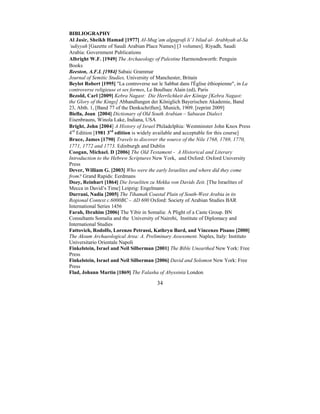 34
BIBLIOGRAPHY
Al Jasir, Sheikh Hamad [1977] AI-Mug’am algugrafi li’1 bilad al- Arabhyah al-Sa
‘udiyyah [Gazette of Saudi Arabian Place Names] [3 volumes]. Riyadh, Saudi
Arabia: Government Publications
Albright W.F. [1949] The Archaeology of Palestine Harmondsworth: Penguin
Books
Beeston, A.F.L [1984] Sabaic Grammar
Journal of Semitic Studies, University of Manchester, Britain
Beylot Robert [1995] "La controverse sur le Sabbat dans l'Église éthiopienne", in La
controverse religieuse et ses formes, Le Boulluec Alain (ed), Paris
Bezold, Carl [2009] Kebra Nagast: Die Herrlichkeit der Könige [Kebra Nagast:
the Glory of the Kings] Abhandlungen der Königlich Bayerischen Akademie, Band
23, Abth. 1, [Band 77 of the Denkschriften], Munich, 1909. [reprint 2009]
Biella, Joan [2004] Dictionary of Old South Arabian – Sabaean Dialect
Eisenbrauns, Winola Lake, Indiana, USA
Bright, John [2004] A History of Israel Philadelphia: Westminster John Knox Press
4rd
Edition [1981 3rd
edition is widely available and acceptable for this course]
Bruce, James [1790] Travels to discover the source of the Nile 1768, 1769, 1770,
1771, 1772 and 1773. Edinburgh and Dublin
Coogan, Michael. D [2006] The Old Testament - A Historical and Literary
Introduction to the Hebrew Scriptures New York, and Oxford: Oxford University
Press
Dever, William G. [2003] Who were the early Israelites and where did they come
from? Grand Rapids: Eerdmans
Dozy, Reinhart [1864] Die Israeliten zu Mekka von Davids Zeit. [The Israelites of
Mecca in David’s Time] Leipzig: Engelmann
Durrani, Nadia [2005] The Tihamah Coastal Plain of South-West Arabia in its
Regional Context c.6000BC – AD 600 Oxford: Society of Arabian Studies BAR
International Series 1456
Farah, Ibrahim [2006] The Yibir in Somalia: A Plight of a Caste Group. BN
Consultants Somalia and the University of Nairobi, Institute of Diplomacy and
International Studies
Fattovich, Rodolfo, Lorenzo Petrassi, Kathryn Bard, and Vincenzo Pisano [2000]
The Aksum Archaeological Area: A. Preliminary Assessment. Naples, Italy: Instituto
Universitario Orientale Napoli
Finkelstein, Israel and Neil Silberman [2001] The Bible Unearthed New York: Free
Press
Finkelstein, Israel and Neil Silberman [2006] David and Solomon New York: Free
Press
Flad, Johann Martin [1869] The Falasha of Abyssinia London
 