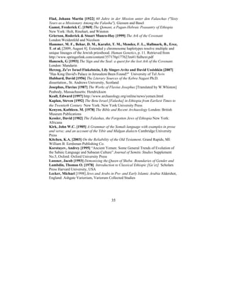 35
Flad, Johann Martin [1922] 60 Jahre in der Mission unter den Falaschas ("Sixty
Years as a Missionary Among the Falasha"), Giessen and Basel
Gamst, Frederick C. [1969] The Qemant, a Pagan-Hebraic Peasantry of Ethiopia
New York: Holt, Rinehart, and Winston
Grierson, Roderick & Stuart Munro-Hay [1999] The Ark of the Covenant
London:Weidenfeld and Nicolson
Hammer, M. F., Behar, D. M., Karafet, T. M., Mendez, F. L., Hallmark, B., Erez,
T. et al. [2009, August 8]. Extended y chromosome haplotypes resolve multiple and
unique lineages of the Jewish priesthood. Human Genetics, p. 11. Retrieved from
http://www.springerlink.com/content/357176p177623m41/fulltext.pdf
Hancock, G [1993] The Sign and the Seal: a quest for the lost Ark of the Covenant.
London: Mandarin
Herzog, Ze’ev Israel Finkelstein, Lily Singer-Avitz and David Ussishkin [2007]
"Has King David's Palace in Jerusalem Been Found?" University of Tel Aviv
Hubbard, David [1956] The Literary Sources of the Kebra Nagast Ph.D.
dissertation., St. Andrews University, Scotland
Josephus, Flavius [1987] The Works of Flavius Josephus [Translated by W.Whiston]
Peabody, Massachusetts: Hendrickson
Keall, Edward [1997] http://www.archaeology.org/online/news/yemen.html
Kaplan, Steven [1992] The Beta Israel [Falasha] in Ethiopia from Earliest Times to
the Twentieth Century New York: New York University Press
Kenyon, Kathleen. M. [1978] The Bible and Recent Archaeology London: British
Museum Publications
Kessler, David [1982] The Falashas, the Forgotten Jews of Ethiopia New York:
Africana
Kirk, John W.C. [1905] A Grammar of the Somali language with examples in prose
and verse; and an account of the Yibir and Midgan dialects Cambridge:University
Press
Kitchen, K.A. [2003] On the Reliability of the Old Testament. Grand Rapids, MI:
William B. Eerdsman Publishing Co.
Korotayev, Andrey [1995] “Ancient Yemen: Some General Trends of Evolution of
the Sabaic Language and Sabaean Culture” Journal of Semitic Studies Supplement
No.5, Oxford: Oxford University Press
Lassner, Jacob [1993] Demonizing the-Queen of Sheba: Boundaries of Gender and
Lambdin, Thomas O. [1978] Introduction to Classical Ethiopic [Ge’ez] Scholars
Press Harvard University, USA
Lecker, Michael [1998] Jews and Arabs in Pre- and Early Islamic Arabia Aldershot,
England: Ashgate Variorium, Variorum Collected Studies
 