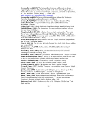36
Leeman, Bernard [2009] "The Sabaean Inscriptions at Adi Kaweh - evidence
supporting the narrative of the Sheba-Menelik Cycle of the Kebra Nagast" African
Studies Association of Australasia and Pacific Conference, University of Queensland,
St Lucia, Brisbane, Australia, Friday 2 October 2009
www.afsaap.org.au/Conferences/2009/Leeman.pdf
Leeman, Bernard [2005] Queen of Sheba and Biblical Scholarship Westbrook
Australia: Queensland Academic Press/www.scribd.com
Lemche, N.P. [1998] The Israelites in History and Tradition London: SPCK
Leslau, Wolf [1991] Comparative Dictionary of Ge’ez Otto Harrassowitz,
Wiesbaden, Germany
Leslau, Wolf [1951] Falasha Anthology New Haven, Conn.: Yale University Press
Lipiński Edward [2000]. The Aramaeans: their ancient history, culture, religion
Leuven: Peeters Publishers.
Margoliouth, D.S. [1924] The relations between Arabs and Israelites Prior to the
Rise of Islam Schweich Lectures [Oxford], 1921. London: Oxford University Press
Mazar, Amihai [1990] Archaeology of the Land of The Bible 10,000 – 586 B.C. New
York: Anchor Bible Reference Library
Mazar, Benjamin [1992] Biblical Israel State and People Jerusalem :Magnes Press
and the Israel Exploration Society
Mazrui, Ali [1986] The Africans: A Triple Heritage New York: Little Brown and Co.,
and London: BBC.
Montgomery, J. A. (1934) Arabia and the Bible Philadelphia: University of
Pennsylvania Press
Munro-Hay, Stuart [1991] Aksum, an African Civilization of late antiquity
Edinburgh: Edinburgh University Press
Munro-Hay, Stuart [2005] The Quest for the Ark of the Covenant London: I.B.Tauris
Newby, Gordon Darnell [1988] A History of the Jews of Arabia from Ancient Times
to their Eclipse under Islam Columbia: University of South Carolina Press
Nöldeke, Theodore [1860] Geschichte des Korans 1st edition Leipzig
Parfitt, Tudor [2008] The Ark of the Covenant London:Harper Collins
Pritchard, James B. [ed.] [1974] Solomon and Sheba London: Phaidon
Prosperi, Franco [1957] Vanished Continent – an expedition to the Comoros Islands
London: Hutchinson
Quirin, James [1992] The Evolution of the Ethiopian Jews: a History of the Beta
Israel [Falasha] to 1920 Philadelphia: University of Pennsylvania
Rabin, Chaim [1951] Ancient West Arabian London: Taylor’s Foreign Press
Rabin, Chaim [1968] “Loanword evidence in Biblical Hebrew for trade between
Tamil Nad and Palestine in the first millennium B.C.” Second International
Conference Seminar of Tamil Studies, Madras, India, 1968.
Rapoport, Louis [1981] The Lost Jews, last of the Ethiopian Falasha New York:
Stein and Day
 