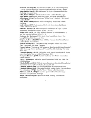 37
Rodinson, Maxime [1962] “Sur eth. tabot, ar. tabut, et les noms semitiques de
1’ Arche.” Groupe linguistique d’Etudes Chamito-Semitiques 9 [1962]: 64-68.
Saenz-Badillos, Angel [1993]. A History of the Hebrew Language Cambridge:
Cambridge University Press
Salibi, Kamal [1985] The Bible Came from Arabia London: Jonathan Cape
Salibi, Kamal [1988] Secrets of the Bible People New York: Interlink Books
Salibi, Kamal [1998a] The Historicity of Biblical Israel - Studies in 1 & 2 Samuel
London: NABU
Salibi, Kamal [1998b] Who was Jesus? A Conspiracy in Jerusalem London:
I.B.Tauris
Sand, Schlomo [2009] The Invention of the Jewish People (trans. Yael Lotan)
London & New York: Verso
Schneider, Roger [1973] “Deux inscriptions subarabiques du Tigre.” Leiden,
Netherlands: Bibliotheca Orientalis, 30, 1973, 385-387
Shahid, Irfan [1976] ”The Kebra Nagast in the Light of Recent Research” Le
Mus’eon, Louvain, Belgium, 1976,133-178
Shelemay, Kay Kaufmann [1986] Music Ritual and Falasha History East
Lasing:Michigan State University Press
Simpson, St. John [ed.] [2002] Queen of Sheba: Treasures from Ancient Yemen
London: British Museum Press
Spencer Trimingham, J. [1979] Christianity among the Arabs in Pre-Islamic
Times. London and New York: Longman
Tamrat, Tadesse, "Ethiopia, the Red Sea and the Horn, Further Christian Expansion",
in The Cambridge History of Africa c.1050 to c.1600, vol.3, Cambridge University
Press, 1977
Thompson Thomas L. [1992] Early history of the Israelite people from the Written
and Archaeological Sources Leiden:Netherlands: Brill
Thompson Thomas L. [1999] The Bible in History: How Writers Create a Past
London: Pimlico
Torrey, Charles Cutler [1967] The Jewish Foundation of Islam New York: Ktav
Publishing House
Ullendorff, Edward [1956] “Hebraic Jewish Elements in Abyssinian [Monophysite]
Christianity” Journal of Semitic Studies, 1, no.3, 216-256
Ullendorff, Edward [1960] The Ethiopians London: Oxford University Press
Ullendorff, Edward [1968] Ethiopia and the Bible London: Oxford University Press
Van Seters, John [1997] In Search of History Winona Lake: Eisenbrauns
Whitelam, Keith W. [1996] The invention of Ancient Israel the silencing of
Palestinian history London: Routledge
Wright, Christopher [1996] Deuteronomy NIBC Peabody, Massachusetts:
Hendrickson,
 
