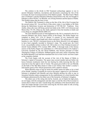 2
The solution to the divide in Old Testament archaeology appears to rest in
ancient Ethiopian traditions, inscriptions and documents concerning the Ark of the
Covenant, the most revered possession of the Hebrew people. The Beta Israel (“Black
Jews of Ethiopia”) and the Ethiopian Orthodox Church believe the Ark was brought to
Ethiopia in about 950 B.C. by Menelik, son of King Solomon and the Queen of Sheba.
This booklet argues that the story is true.
The Hebrew Old Testament is silent on the fate of the Ark of the Covenant but
the second century B.C. Second Book of Maccabees states it was hidden at Mt Nebo
during the Babylonian invasion and destruction of 587-586 B.C. Traditions from
Arabia, where arks were still being carried into battle in the 1920’s A.D. [Grierson and
Munro-Hay:176-194, 244a] say the Arabs captured it from the Israelites in battle and
it was flung on a dunghill [Parfitt 2008:213]
The most detailed account of what happened to the Ark is contained in the Ge’ez
(Ancient Ethiopic) epic Kebra Nagast (Glory of the Kings). The Kebra Nagast was
complied in about A.D. 1314 in Aksum. It consists of two intertwined main
documents of roughly equal length and a short conclusion. The earliest part is a totally
Israelite (i.e. pre- 586 B.C.) document known as the Sheba-Menelik Cycle and appears
to have been originally recorded in Solomon’s reign. The second part, the Caleb
Cycle, was probably written in about A.D. 520 on the eve of the Christian invasion of
Jewish Yemen [Shahid 1976; Leeman 2005, 2009]. A thorough study of the literary
sources of the Kebra Nagast was undertaken in a 1956 doctoral thesis at St Andrew’s
University Scotland by the late David Hubbard, who became principal of Fuller
Theological College in California. Hubbard agreed with many earlier researchers that
the Sheba-Menelik Cycle had been translated into Ge’ez from Arabic not from Coptic
as the compilers claimed.
The Cycle begins with the account of the visit of the Queen of Sheba to
Solomon’s capital of Jerusalem. The queen stays several months and just before she
leaves Solomon insidiously tricks her into bearing his child, knowing that this will
cause her to lose the right to rule in Yemen. The queen gives birth to her son Menelik
on the bank of the Mai Bela stream in what is now Eritrea (“her mother’s country”)
and remains queen of her African possessions with a capital at Aksum.
When Menelik comes of age he insists his mother names his father as he is tired
of his friends’ taunting. Eventually he receives the queen’s approval to visit Solomon.
Solomon is delighted with Menelik and when Menelik declines his offer to stay in
Jerusalem Solomon makes arrangements for the establishment of a client Israelite state
in Ethiopia administered by the eldest sons of the hierarchy of Solomon’s kingdom.
The eldest sons of the ruling elite led by Azariah, son of Zadok the high priest,
are not happy with this arrangement and take steps to steal the Ark of the Covenant to
sustain them in their new land. Azariah drugs the celebrants at the farewell dinner and
enters the temple through a secret door removing the Ark from under its silk covering
and replacing it with a wooden structure.
 