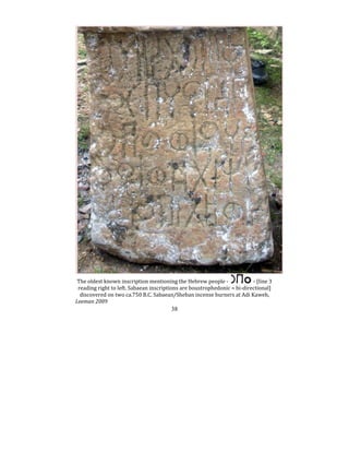 38
The oldest known inscription mentioning the Hebrew people ‐ ‐ [line 3 
reading right to left. Sabaean inscriptions are boustrophedonic = bi‐directional] 
discovered on two ca.750 B.C. Sabaean/Sheban incense burners at Adi Kaweh,  
Leeman 2009   
 