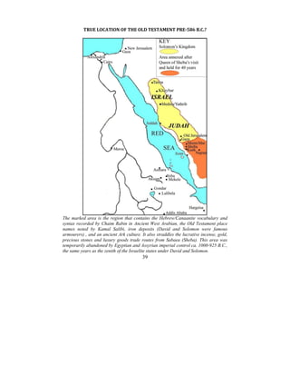39
 
TRUE LOCATION OF THE OLD TESTAMENT PRE­586 B.C.? 
 
 
The marked area is the region that contains the Hebrew/Canaanite vocabulary and
syntax recorded by Chaim Rabin in Ancient West Arabian, the Old Testament place
names noted by Kamal Salibi, iron deposits (David and Solomon were famous
armourers) , and an ancient Ark culture. It also straddles the lucrative incense, gold,
precious stones and luxury goods trade routes from Sabaea (Sheba). This area was
temporarily abandoned by Egyptian and Assyrian imperial control ca. 1000-925 B.C.,
the same years as the zenith of the Israelite states under David and Solomon.
 