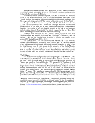 3
Menelik is oblivious to the theft and it is only after his party has travelled some
way from Jerusalem that Azariah reveals the Ark. Menelik is shocked but then assents
to the theft. The party races for Ethiopia.
Meanwhile Solomon is reminiscing with Zadok but his account of a dream in
which he saw the Sun move from Judah to Ethiopia alerts Zadok, who rushes to the
Temple and finds the Ark gone. Solomon orders an immediate pursuit but by the time
his troops reach the coast, Menelik “has crossed to Ethiopia opposite Mt Sinai” (sic).
The Queen of Sheba agrees to rule jointly with Menelik. Dual monarchies in
Aksum were still common in the Christian era. At length the queen abdicates and
allows Menelik to rule alone over a mixed population of Sabaeans, Ethiopians and
Israelites. The religion is officially Israelite, centred on the Ark of the Covenant
(tabot) and the Law of Moses (orit). The state is regarded as the new Zion. The
Sheba-Menelik Cycle states that Menelik expanded his territory.
Traditions from Tanzania and the Comoros islands respectively state that
Menelik died and was buried in the crater of Mt. Kilimanjaro2
[Tanganyika Times 10
February 1928] and that Edomites stole the throne of Solomon and placed it in the
crater of Mt. Katala [Prosperi 1957:142-3].
The Sheba-Menelik Cycle only describes events before 925 B.C. so it mentions
neither Solomon’s death nor the breakup of his kingdom. The Old Testament Book of
Kings and Josephus’s History of the Jews have accounts of the Queen of Sheba’s visit
to King Solomon both of which appear to be summaries of the Sheba-Menelik
narrative except they say nothing of events after the queen’s departure, such as the
birth of Menelik, his visit to Jerusalem and the theft of the Ark. The Islamic Qur’an
account differs in that it tells the story from Solomon’s perspective [see Appendix B].
The Evidence
The most important inscriptional evidence supporting the Sheba-Menelik Cycle
is found on two of three Sabaean incense burners [photo, page 37] kept in the Church
of Abun Garima at Adi Kaweh, a hilltop village eight kilometers south-west of
Wukro, near Mekele in Ethiopia [Schneider 1973; Leeman 2009]. The church is sited
on a much older structure, most probably a major Sabaean temple, because the two
larger incense burners were found a short distance respectively at and below two other
hill top Sabaean structures to the east and west of Adi Kaweh. The eastern site is the
alleged burial place of Queen Yodit, the pagan-Hebraic leader who destroyed Aksum
in the 10th
century A.D., and also the location of ca.800 B.C. Sabaean temple in the
process of excavation [Leeman 2009]. The Sabaean inscriptions state that the area was
part of the realm of D’mt and was ruled by four named high kings and kings of Sheba
2
Kilimanjaro’s crater was known to the Ethiopians before it was rediscovered by the Ashira Marangu army
scout Kinyala Johannes Lauwo (1871-1996 [sic]) in the 1880’s and “officially” by Hans Meyer and Ludwig
Purtscheller in 1889. Lauwo climbed the peak nine times before he realised there was a crater. He served as
guide for the Meyer and Purtscheller’s 1889 first successful European ascent. Johannes Notch is named
after him. www.ntz.info/gen/n00398.html. Leeman video interview with Kinyala Lauwo, Ashira 1993
 
