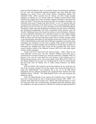 5
supervised David Hubbard’s thesis on the Kebra Nagast but unfortunately published
his own work with untranslated important quotations from many dead and living
languages (e.g. Syriac, Ge’ez, Latin, Greek, Hebrew, Portuguese). Despite this,
Ullendorff [1956, 1968] concludes that the Hebraic and First Temple Israelite
influences in Ethiopia are very ancient while the Lebanese historian Kamal Salibi
[1998b:62-63] suggests that a form of Israelite religion (“Nazarene”) associated with
exiles who fled to Yemen from the destruction of the First Temple in Jerusalem was
influential at the court of Aksum from about 586 BC to A.D. 332 and this faith was
incorporated into Christianity in the fourth century A.D. to accommodate the tradition
that Aksum was the True Zion as well as the keeper of the True Faith (Monophysite
Christianity). Others argue that Monophysite Christianity around Antioch, Alexandria,
and Byzantium/Constantinople had itself incorporated Jewish practices from the
“Greeks” (Hellenised Jews) who formed the nucleus of early Christianity. Whatever
the reason Ethiopian Christianity has a significant element of First Temple Israelite
religion within it and some clerics such as Ewostatewos (ca.1273-1352) at Debra
Bizen in Eritrea went into exile rather than accept a ban on “Jewish” practices, which
is why both Saturday and Sunday are still respected as holy days [Tamrat 1977, Beylot
1995]. Ullendorff believes that maybe half of Ethiopia’s population was Israelite when
Christianity was introduced. In areas such as Agame (where people still endure the
insult “Yehud”) in northern Ethiopia and in Hamasien in Eritrea mass acceptance of
Christianity has allegedly been fairly recent but the Latos/Mai Bela have chosen
western churches instead of the Orthodox [Leeman 2005:185-6] and totally ignore
Asmara’s Italian synagogue.
Fourth is the Ge’ez word for the Ark of the Covenant – “tabot.” There are two
main authorities on this word. The first, Theodore Nöldeke (1836-1930) was so
confused by the word that he termed it an “atrocious monstrosity” [Nöldeke 1860:211]
because in his view the word should not exist because it had somehow come to
Ethiopia during Solomon’s time. The second scholar, Chaim Rabin (1915-1996), was
also deeply perplexed by the word. He concluded that the word was indeed ancient
and had come from the Medina area of Arabia during Solomon’s era [Rabin
1951:109].
Fifth, the Hebrew Old Testament and Jewish traditions do not record how the
Ark of the Covenant vanished. Nor do they explain why Azariah the high priest of
Judah (the Sheba-Menelik Cycle identifies him as the son of the high priest)
disappeared and his Zadokite priesthood only reappeared three hundred years later
[Benjamin Mazar: 1992:98]. The Sheba-Menelik Cycle is the only document that
details the reasons.
Sixth, the Sheba-Menelik Cycle contains the Torah/Orit (Law of Moses) that
must have existed during the time of King Solomon [Leeman 2005, 2009]. It is
certainly much older than the Torah in the “official” Old Testament because it omits
the major part of the Laws of Deuteronomy, the Biblical book that authorities agree
was compiled in the reign of Josiah (ca. 640-609 B.C.) during the high priesthood of
 