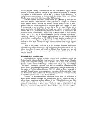 6
Hilkiah [Wright, 1996:6]. Hubbard noted that the Sheba-Menelik Cycle contains
variants of the Old Testament whereas the Old Testament quotations in the Caleb
Cycle adhere to the Christian era “official” Ge’ez version of the Old Testament. The
Sheba-Menelik Cycle contains the Holiness Code [Leviticus 17-26], which Biblical
Scholars agree is one of the oldest parts of the Old Testament.
Next, the German missionary Johann Martin Flad [1831-1915], noted that the
Beta Israel, the First Temple Israelite Cushitic population of Ethiopia who have now
mostly adopted Semitic Tigrinya and Amharic, recited Hebrew prayers in Agaw,
although most no longer understood the meaning [Flad 1869; Leslau 1951:xxi].
In summarising the above evidence it seems that at the very least Ethiopia has an
ancient association with the Israelite First Temple and a culture obsessed even today
with the Ark of the Covenant reflecting the ancient existence of an Israelite state that
eventually nearly obliterated the Christian state of Aksum under its pagan-Hebraic
Queen Yodit ca. A.D. 970. It appears impossible to accept relatively recent writers’
contentions [Hancock, Kaplan, Quiran, Shelemay] that the Beta Israel adopted a
syncretic form of Judaism from ca 500-400 B.C. Aramaic speaking Israelite troops at
Elephantine (Aswan in Egypt) on the Nile or affected it in medieval times to distance
themselves from their Semitic-speaking Christian overlords and escape imperial
taxation.
There is much more. Ironically it is the seemingly ludicrous geographical
references in the Sheba-Menelik Cycle that convincingly demonstrate that the Ark was
indeed stolen from Jerusalem and brought to Ethiopia three thousand years ago and
this leads to far greater issue of immense implications that most Biblical scholars will
not even mention.
Ethiopia is right, Israel is wrong
Millions of dollars fund Old Testament research in the Holy Land (Palestine and
Modern Israel). Although the Beta Israel are Africa’s most studied people, Ethiopian
studies receive very little funding. Even the Wukro I site at Adi Kaweh, which may
prove to be one of Biblical archaeology’s most important sites, is being excavated by a
“maximalist” German team. William Dever, who ridiculed Salibi, has received over a
million dollars of archaeological funding but has never once made any investigation of
the origins of Arabian Judaism [Leeman 2005:149] which, as Torrey observed, is
seemingly illogical because most Arabian Jews were historically located in the Yemen
and their numbers diminished towards Palestine, whereas it would be more reasonable
to expect the opposite should be true [Torrey1967:21].
Although Old Testament scholars ignored or vilified Salibi, his hypothesis, as
Mazrui noted, appears to support the Sheba-Menelik Cycle’s narrative as well as
solving issues concerning Arabian Judaism. In his 1951 publication Ancient West
Arabian, Chaim Rabin noted that there was a large amount of Hebrew vocabulary and
grammar in the dialects of West Arabia. He could offer no explanation for the
“surprising similarities and parallelisms of West Arabian with Canaanite” [Rabin:2-
 