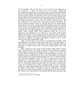 7
3]5
and concluded, “This is not the place to work out the historical implications of
this, especially as it affects the darkest part of Arab history” [Rabin:199].
Fascinatingly, these dialects were in exactly the same area that Salibi had found the
place names of the Hebrew Old Testament although he himself only realised it in 2010
[email to Leeman 2 March]. Secondly there are very obvious reasons why an ancient
Arabian Judah could have prospered and reached a zenith in the period 1000-925 B.C.
and then lost power to Israel in Omri’s reign. Salibi placed Israel in the northern Hijaz
near Medina and Judah in the south in Asir next to Yemen. Following the ca. 1200
B.C. domestication of the camel, which Arab traditions ascribe to the Hebrew, the
western Arabian escarpment became an important trade route for Sabaean/Sheban
gold, gemstones and incense caravans and attracted Egyptian and Assyrian imperial
control. However, between about 1000-925 B.C. the Egyptians withdrew to deal with
invasions by the Sea Peoples [Kitchen 2003: 99-100] while Assyria pulled back to
counter the threat of Aramaean population movements near the border of what is now
modern Turkey [Lipiński 2000]. These withdrawals opened the way for an
opportunistic local population (e.g. the Hebrew) to seize control of the lucrative
Sabaean trade and grow rich from taxing the caravans. Despite the 460 year captivity
Hebrew has no Egyptian words but Rabin noted in another work that it contains trade
words such as “sapphires” from India, which appears to indicate it was on a major
trade route from India to Egypt [Rabin 1968].
Salibi’s work has been of vital assistance in deciphering the geography of the
Sheba-Menelik Cycle and had he taken much earlier notice of the large number of
emails and letters urging him to consider Rabin’s work and the Ethiopian evidence his
arguments, too reliant on place names, would have probably gained much wider
acceptance.
Much confusion has been caused in Old Testament studies because of place
names. Edward Robinson was chiefly responsible for the haphazard unscientific
wildly speculative methods used to identify locations in Palestine in 1837-8 and 1852
[Leeman 2005:22]. European Jewish traditions and scholarship have also been very
unreliable, being over-influenced by the drive to prove that Palestine is the Promised
Land and therefore the Jewish homeland through divine will. The definitive Hebrew
Old Testament was published in about A.D. 950, six hundred years after the New
Testament, by the Masoretic scholars, two priestly families based in Galilee and
Babylon. These scribes laboured for four hundred and fifty years to complete their
task. The original Old Testament had been written only with Hebrew consonants since
vowels were considered divine sounds. Languages change over time, sometimes
rapidly. For example modern English speakers would find it impossible to understand
the English of King Harold of Hastings let alone the Anglo-Saxon of A.D.500.
The Arabic and Aramaic speaking Masoretic scholars put the vowels into the Hebrew
Old Testament while admitting that in three hundred and fifty places they had no idea
5
The Hebrew adopted Canaanite as their language.
 