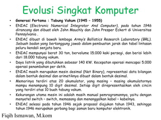 Evolusi Singkat Komputer
• Generasi Pertama : Tabung Vakum (1945 – 1955)
• ENIAC (Electronic Numerical Integrator And Computer), pada tahun 1946
dirancang dan dibuat oleh John Mauchly dan John Presper Eckert di Universitas
Pennsylvania .
• ENIAC dibuat di bawah lembaga Army’s Ballistics Research Laboratory (BRL).
Sebuah badan yang bertanggung jawab dalam pembuatan jarak dan tabel lintasan
peluru kendali senjata baru.
• ENIAC mempunyai berat 30 ton, bervolume 15.000 kaki persegi, dan berisi lebih
dari 18.000 tabung vakum.
• Daya listrik yang dibutuhkan sebesar 140 KW. Kecepatan operasi mencapai 5.000
operasi penambahan per detik.
• ENIAC masih merupakan mesin desimal (Not Binary), representasi data bilangan
dalam bentuk desimal dan arimetiknya dibuat dalam bentuk desimal.
• Memorinya terdiri atas 20 akumulator, yang masing – masing akumulatornya
mampu menampung 10 digit desimal. Setiap digit direpresentasikan oleh cincin
yang terdiri atas 10 buah tabung vakum.
• Kekurangan utama mesin ini adalah masih manual pemrogramannya, yaitu dengan
menyetel switch – switch, memasang dan menanggalkan kabel – kabelnya.
• ENIAC selesai pada tahun 1946 sejak proposal diajukan tahun 1943, sehingga
tahun 1946 merupakan gerbang bagi zaman baru komputer elektronik.
Fiqih Ismawan, M.kom
 