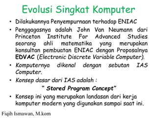 Evolusi Singkat Komputer
• Dilakukannya Penyempurnaan terhadap ENIAC
• Penggagasnya adalah John Van Neumann dari
Princeton Institute For Advanced Studies
seorang ahli matematika yang merupakan
konsultan pembuatan ENIAC dengan Proposalnya
EDVAC (Electronic Discrete Variable Computer).
• Komputernya dikenal dengan sebutan IAS
Computer.
• Konsep dasar dari IAS adalah :
“ Stored Program Concept”
• Konsep ini yang merupakan landasan dari kerja
komputer modern yang digunakan sampai saat ini.
Fiqih Ismawan, M.kom
 