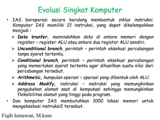 • IAS beroperasi secara berulang membentuk siklus instruksi.
Komputer IAS memiliki 21 instruksi, yang dapat dikelompokkan
menjadi :
 Data tranfer, memindahkan data di antara memori dengan
register – register ALU atau antara dua register ALU sendiri.
 Unconditional branch, perintah – perintah eksekusi percabangan
tanpa syarat tertentu.
 Conditional branch, perintah – perintah eksekusi percabangan
yang memerlukan syarat tertentu agar dihasilkan suatu nilai dari
percabangan tersebut.
 Arithmetic, kumpulan operasi – operasi yang dibentuk oleh ALU.
 Address Modify, instruksi – instruksi yang memungkinkan
pengubahan alamat saat di komputasi sehingga memungkinkan
fleksibilitas alamat yang tinggi pada program.
• Dan komputer IAS membutuhkan 1000 lokasi memori untuk
mengeksekusi instruksi2 tersebut.
Evolusi Singkat Komputer
Fiqih Ismawan, M.kom
 