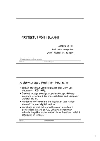 ARSITEKTUR VON NEUMANN
Minggu ke : III
Arsitektur Komputer
Oleh : Warto, Ir., M.Kom
E-pos : warto.rm@gmail.com
10-Oct-12

Arsitektur Komputer

1

Arsitektur atau Mesin von Neumann
• adalah arsitektur yang diciptakan oleh John von
Neumann (1903-1957).
• Disebut sebagai storage program concept (konsep
program tersimpan) dan menjadi dasar dari komputer
digital saat ini.
• Arsitektur von Neumann ini digunakan oleh hampir
semua komputer digital saat ini.
• Kunci utama arsitektur von Neumann adalah unit
pemrosesan sentral (CPU), yang memungkinkan
seluruh fungsi komputer untuk dikoordinasikan melalui
satu sumber tunggal.
10-Oct-12

Arsitektur Komputer

2

1

 