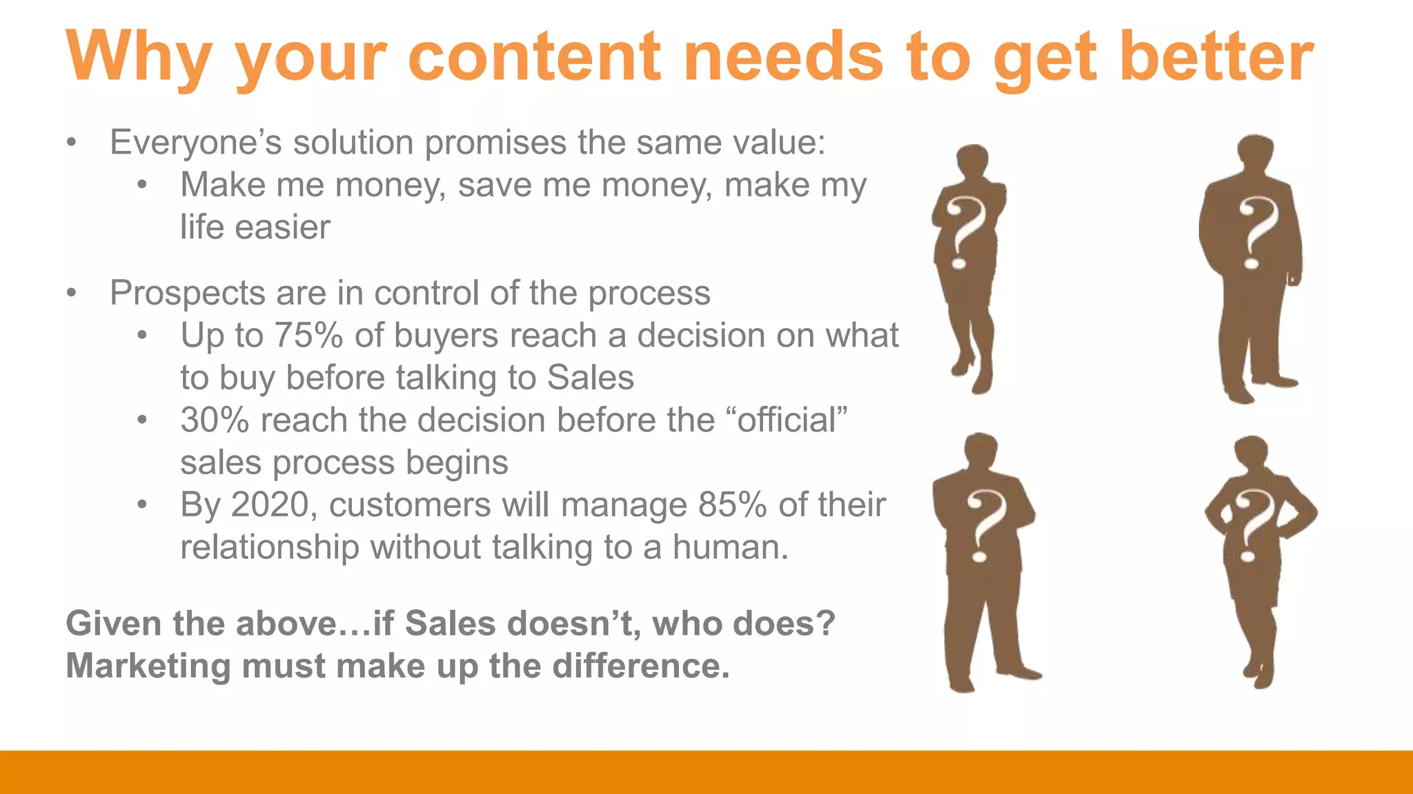 Why your content needs to get better
Given the above…if Sales doesn’t, who does?
Marketing must make up the difference.
• Everyone‟s solution promises the same value:
• Make me money, save me money, make my
life easier
• Prospects are in control of the process
• Up to 75% of buyers reach a decision on what
to buy before talking to Sales
• 30% reach the decision before the “official”
sales process begins
• By 2020, customers will manage 85% of their
relationship without talking to a human.
 