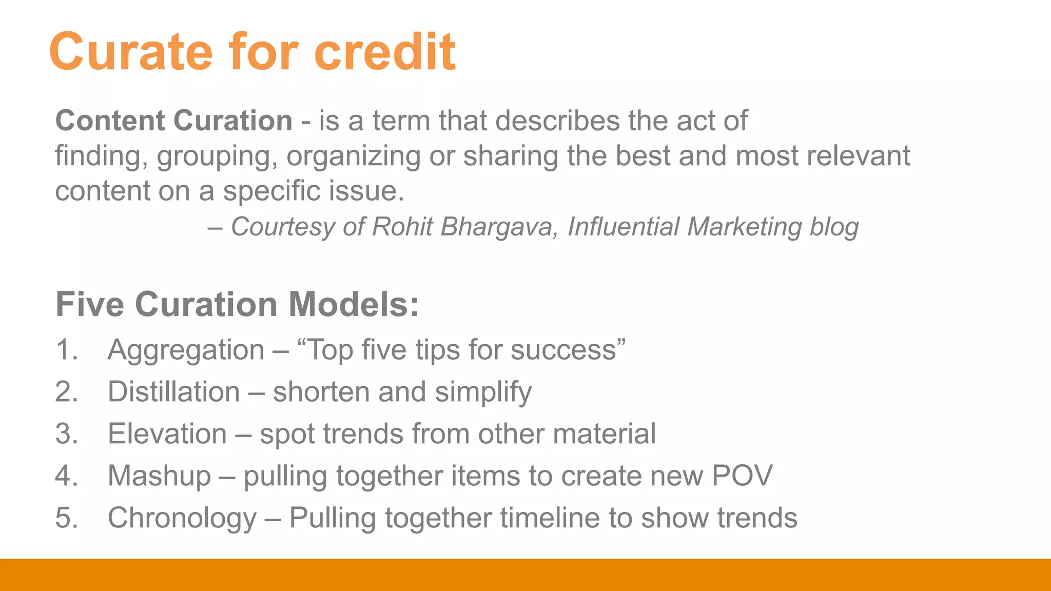 Content Curation - is a term that describes the act of
finding, grouping, organizing or sharing the best and most relevant
content on a specific issue.
– Courtesy of Rohit Bhargava, Influential Marketing blog
Five Curation Models:
1. Aggregation – “Top five tips for success”
2. Distillation – shorten and simplify
3. Elevation – spot trends from other material
4. Mashup – pulling together items to create new POV
5. Chronology – Pulling together timeline to show trends
Curate for credit
 