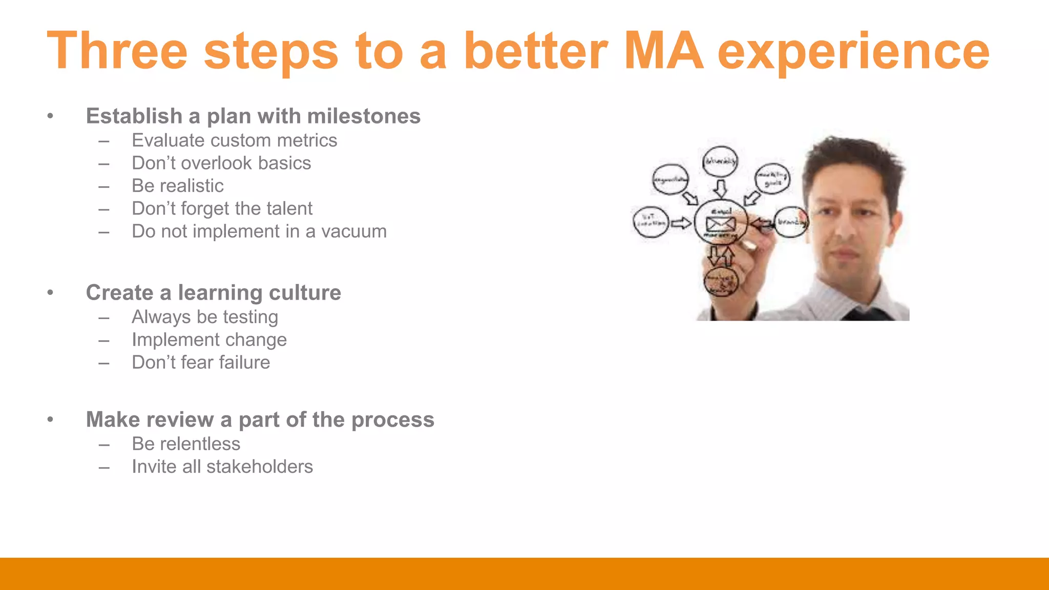Three steps to a better MA experience
• Establish a plan with milestones
– Evaluate custom metrics
– Don‟t overlook basics
– Be realistic
– Don‟t forget the talent
– Do not implement in a vacuum
• Create a learning culture
– Always be testing
– Implement change
– Don‟t fear failure
• Make review a part of the process
– Be relentless
– Invite all stakeholders
 
