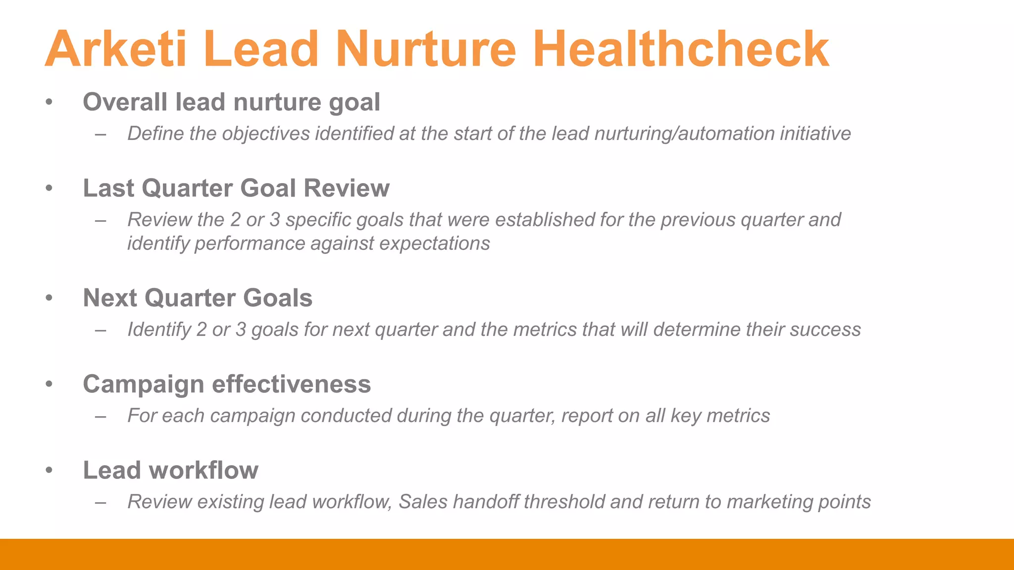 Arketi Lead Nurture Healthcheck
• Overall lead nurture goal
– Define the objectives identified at the start of the lead nurturing/automation initiative
• Last Quarter Goal Review
– Review the 2 or 3 specific goals that were established for the previous quarter and
identify performance against expectations
• Next Quarter Goals
– Identify 2 or 3 goals for next quarter and the metrics that will determine their success
• Campaign effectiveness
– For each campaign conducted during the quarter, report on all key metrics
• Lead workflow
– Review existing lead workflow, Sales handoff threshold and return to marketing points
 
