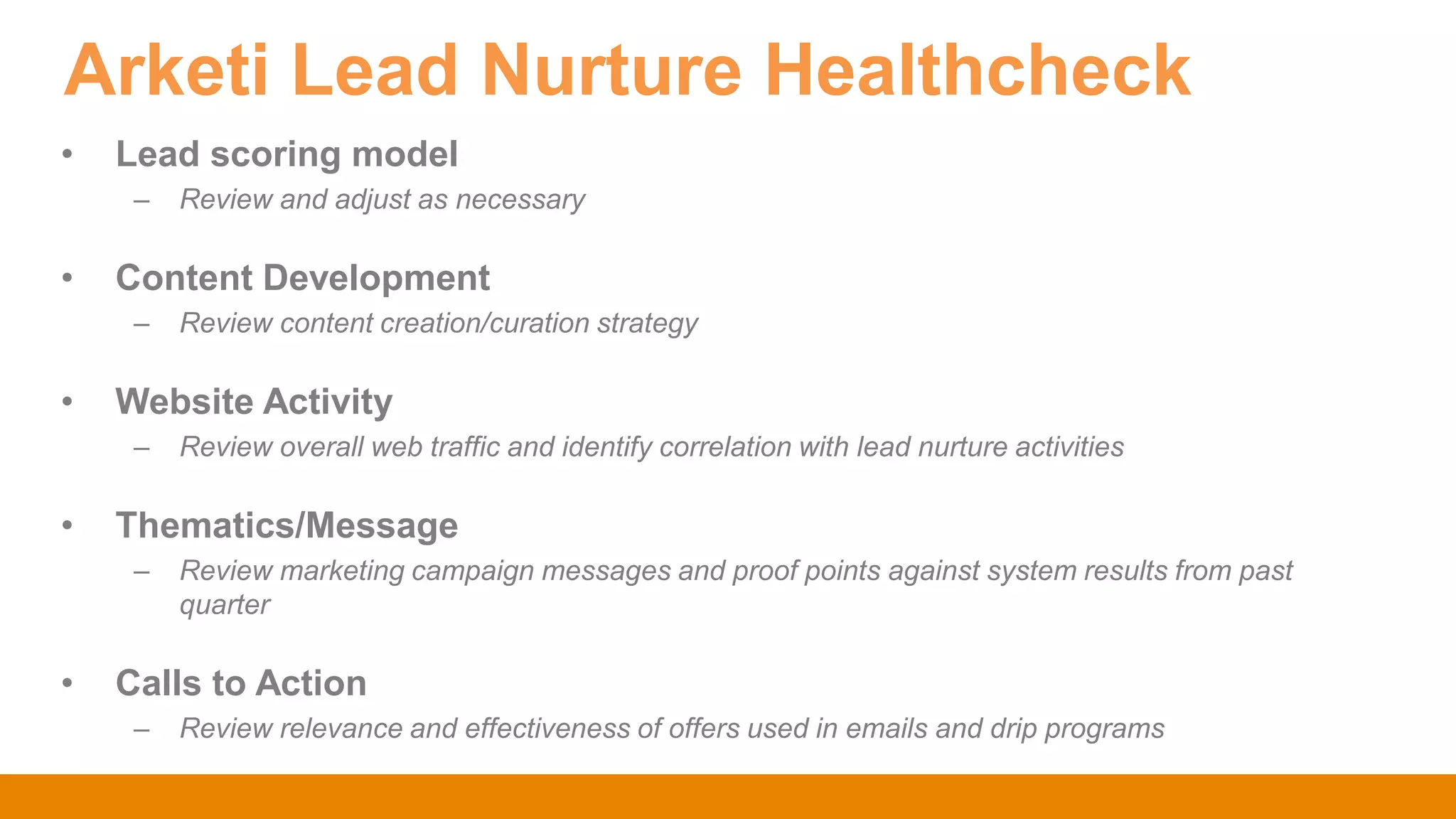 Arketi Lead Nurture Healthcheck
• Lead scoring model
– Review and adjust as necessary
• Content Development
– Review content creation/curation strategy
• Website Activity
– Review overall web traffic and identify correlation with lead nurture activities
• Thematics/Message
– Review marketing campaign messages and proof points against system results from past
quarter
• Calls to Action
– Review relevance and effectiveness of offers used in emails and drip programs
 