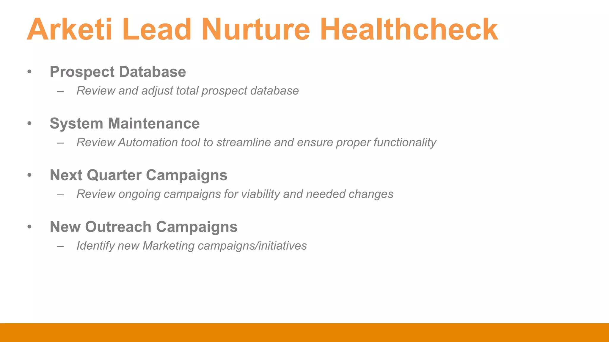 Arketi Lead Nurture Healthcheck
• Prospect Database
– Review and adjust total prospect database
• System Maintenance
– Review Automation tool to streamline and ensure proper functionality
• Next Quarter Campaigns
– Review ongoing campaigns for viability and needed changes
• New Outreach Campaigns
– Identify new Marketing campaigns/initiatives
 
