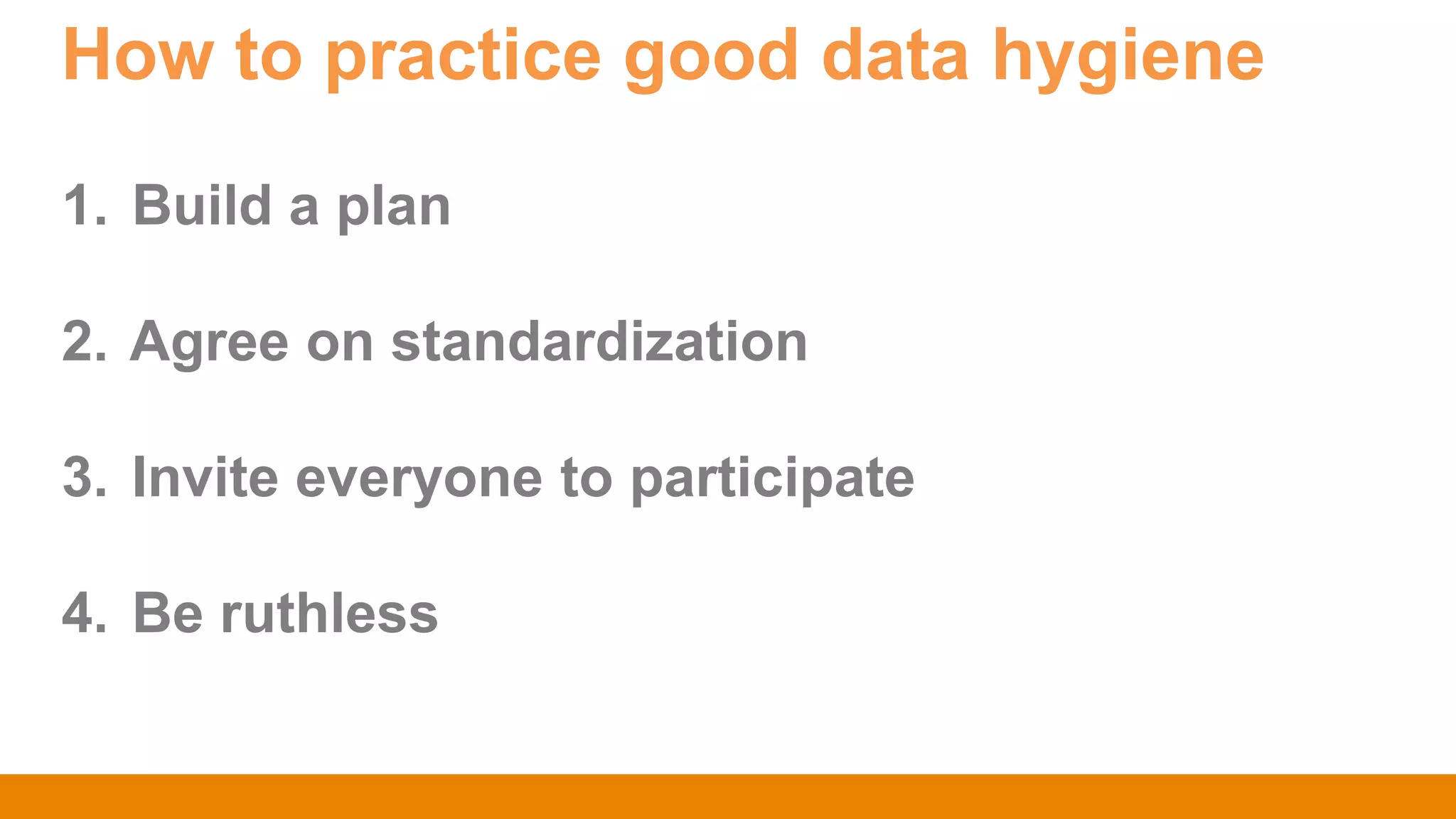 How to practice good data hygiene
1. Build a plan
2. Agree on standardization
3. Invite everyone to participate
4. Be ruthless
 