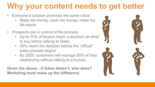 Why your content needs to get better
Given the above…if Sales doesn’t, who does?
Marketing must make up the difference.
• Everyone‟s solution promises the same value:
• Make me money, save me money, make my
life easier
• Prospects are in control of the process
• Up to 75% of buyers reach a decision on what
to buy before talking to Sales
• 30% reach the decision before the “official”
sales process begins
• By 2020, customers will manage 85% of their
relationship without talking to a human.
 
