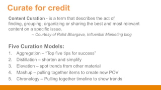 Content Curation - is a term that describes the act of
finding, grouping, organizing or sharing the best and most relevant
content on a specific issue.
– Courtesy of Rohit Bhargava, Influential Marketing blog
Five Curation Models:
1. Aggregation – “Top five tips for success”
2. Distillation – shorten and simplify
3. Elevation – spot trends from other material
4. Mashup – pulling together items to create new POV
5. Chronology – Pulling together timeline to show trends
Curate for credit
 