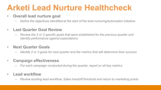 Arketi Lead Nurture Healthcheck
• Overall lead nurture goal
– Define the objectives identified at the start of the lead nurturing/automation initiative
• Last Quarter Goal Review
– Review the 2 or 3 specific goals that were established for the previous quarter and
identify performance against expectations
• Next Quarter Goals
– Identify 2 or 3 goals for next quarter and the metrics that will determine their success
• Campaign effectiveness
– For each campaign conducted during the quarter, report on all key metrics
• Lead workflow
– Review existing lead workflow, Sales handoff threshold and return to marketing points
 