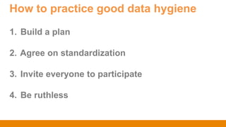 How to practice good data hygiene
1. Build a plan
2. Agree on standardization
3. Invite everyone to participate
4. Be ruthless
 