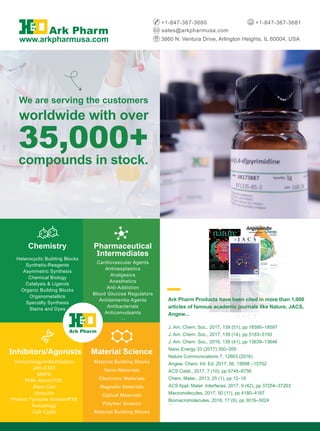 35,000+
compounds in stock.
We are serving the customers
worldwide with over
Chemistry
Heterocyclic Building Blocks
Synthetic-Reagents
Asymmetric Synthesis
Chemical Biology
Catalysis & Ligands
Organic Building Blocks
Organometallics
Specialty Synthesis
Stains and Dyes
Pharmaceutical
Intermediates
Cardiovascular Agents
Antineoplastics
Analgesics
Anesthetics
Anti-Addiction
Blood Glucose Regulators
Antidementia Agents
Antibacterials
Anticonvulsants
…
Inhibitors/Agonists
Immunology/Inflammation
JAK-STAT
MAPK
PI3K-Akt-mTOR
Stem Cell
Ubiquitin
Protein Tyrosine Kinase/RTK
Autophagy
Cell Cycle
...
Material Science
Material Building Blocks
Nano-Materials
Electronic Materials
Magnetic Materials
Optical Materials
Polymer Science
Material Building Blocks
3860 N. Ventura Drive, Arlington Heights, IL 60004, USA
sales@arkpharmusa.com
+1-847-367-3680 +1-847-367-3681
www.arkpharmusa.com
Ark Pharm
Ark Pharm Products have been cited in more than 1,000
articles of famous academic journals like Nature, JACS,
Angew...
J. Am. Chem. Soc., 2017, 139 (51), pp 18590–18597
J. Am. Chem. Soc., 2017, 139 (14), pp 5183–5193
J. Am. Chem. Soc., 2016, 138 (41), pp 13639–13646
Nano Energy 33 (2017) 350–355
Nature Communications 7, 12803 (2016)
Angew. Chem. Int. Ed. 2017, 56, 15698 –15702
ACS Catal., 2017, 7 (10), pp 6745–6756
Chem. Mater., 2013, 25 (1), pp 12–16
ACS Appl. Mater. Interfaces, 2017, 9 (42), pp 37254–37263
Macromolecules, 2017, 50 (11), pp 4180–4187
Biomacromolecules, 2016, 17 (9), pp 3016–3024
…
 