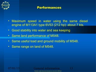 Performances



• Maximum speed in water using the same diesel
  engine of M113A1 type 6V53 (212 hp): about 7 kts.
• Good stability into water and sea keeping
• Same land performance of M548.
• Same useful load and ground mobility of M548.
• Same range on land of M548.




07/01/13         General information                                                 13
                  Propriety e rights del present document are reserved to ARIS SpA
 