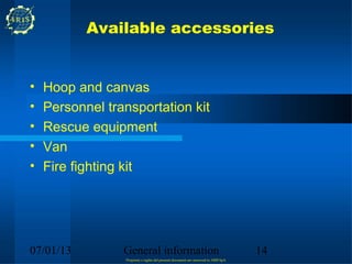 Available accessories


•   Hoop and canvas
•   Personnel transportation kit
•   Rescue equipment
•   Van
•   Fire fighting kit




07/01/13         General information                                                14
                 Propriety e rights del present document are reserved to ARIS SpA
 