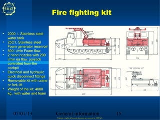 Fire fighting kit

•   2000 l. Stainless steel
    water tank
•   25O l. Stainless steel
    Foam generator reservoir
•   800 l /min Foam flow
•   2 hand nozzles with 200
    l/min ea flow, joystick
    controlled from the
    cockpit
•   Electrical and hydraulic
    quick disconnect fittings
•   Removable kit with crane
    or fork lift
•   Weight of the kit: 4000
    kg., with water and foam




       07/01/13                  General information                                                15
                                 Propriety e rights del present document are reserved to ARIS SpA
 