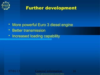 Further development


• More powerful Euro 3 diesel engine
• Better transmission
• Increased loading capability




07/01/13      General information                                                 16
               Propriety e rights del present document are reserved to ARIS SpA
 