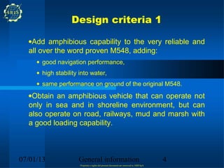 Design criteria 1

  •Add amphibious capability to the very reliable and
  all over the word proven M548, adding:
     • good navigation performance,
     • high stability into water,
     • same performance on ground of the original M548.
  •Obtain an amphibious vehicle that can operate not
  only in sea and in shoreline environment, but can
  also operate on road, railways, mud and marsh with
  a good loading capability.



07/01/13             General information                                                 4
                      Propriety e rights del present document are reserved to ARIS SpA
 