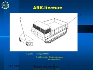 ARK-itecture
                                                                                                 1
           2




               Legenda:         1= original M548
                                2= added part for floating, propulsion
                                                and reduced drag.



07/01/13              General information                                                    6
                          Propriety e rights del present document are reserved to ARIS SpA
 