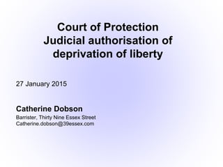 27 January 2015
Catherine Dobson
Barrister, Thirty Nine Essex Street
Catherine.dobson@39essex.com
Court of Protection
Judicial authorisation of
deprivation of liberty
 