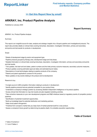 Find Industry reports, Company profiles
ReportLinker                                                                          and Market Statistics



                                         >> Get this Report Now by email!

ARKRAY, Inc. Product Pipeline Analysis
Published on January 2009

                                                                                                               Report Summary

ARKRAY, Inc. Product Pipeline Analysis


Summary


This report is an insightful source for data, analysis and strategic insights into a Scope's pipeline and investigational products. The
report also provides details on clinical trials covering trial phase, description, investigator information, primary and secondary
end-points and trial results for products in development.


Scope


' Details of development stage by sector and equipment type.
' Pipeline products grouped by therapy area, development stage and trial phase.
' Detailed information on clinical trials covering trial phase, description, investigator information, primary and secondary end-points
and trial results.
' Trial updates, trial start and end dates, patient numbers and the trials primary outcome measures, secondary outcome measures.
' Product updates covering estimated approval dates and estimated launch dates.
' Descriptions of novel technologies relating to pipeline products of the company.
' Patents and patent applications covered for the product.
' News updates on key events relating to the product and its development.


Reasons to buy


' A single source to fulfill competitor information relating to products in development.
' Identify pipeline products that are potential competitor to your product lines.
' Understand a company's strategic position by accessing detailed independent intelligence on its product pipeline.
' Access clinical trial information to map trial results and plan targeted marketing activities.
' Take corrective measures on your own development programs and R&D initiatives based on regulatory events of competitor product
pipelines.
' Identification of potential investment opportunities.
' Build up knowledge base for potential distribution and marketing partners.
' Helps avoid patent infringement.
' Timelines from concept to market lets you keep track of market potential build for a new product.
' Assess a company's future growth by determining its pipeline depth, for probable acquisition opportunities.




                                                                                                               Table of Content

1 Table of Contents 2
1.1 List of Tables 4



ARKRAY, Inc. Product Pipeline Analysis                                                                                               Page 1/4
 
