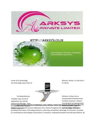 http://arksys.co.in




virtue of its technology                                                alliances, Arksys is a vital link in
the technology value chain of                                           its clients.




        Providing Business                                               Solutions, Arksys has an
enviable track record of                                                 having implemented business
applications for several                                                 hundred customers. Arksys's
end-to-end offerings - from                                              consulting & conceptualization
evolved ARKSYS Private Limited engagements, plan, deploy, sustain and maintain the clients IT life-cycle.
        over several customer is a leading services provider delivering technology driven business
to implementation & post-                                                implementation support -
solutions that convene business objectives of its clients throughout the country. Arksys that have
backed by proven                                                         methodologies Believes in
providing Information Technology solutions, enhancing competitive advantage of customers, founded
on contemporary technologies and practices, innovation, empowered people and enduring relations. By
 