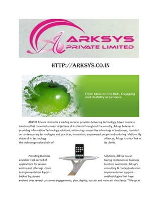 http://arksys.co.in




        ARKSYS Private Limited is a leading services provider delivering technology driven business
solutions that convene business objectives of its clients throughout the country. Arksys Believes in
providing Information Technology solutions, enhancing competitive advantage of customers, founded
on contemporary technologies and practices, innovation, empowered people and enduring relations. By
virtue of its technology                                                  alliances, Arksys is a vital link in
the technology value chain of                                             its clients.



        Providing Business                                            Solutions, Arksys has an
enviable track record of                                              having implemented business
applications for several                                              hundred customers. Arksys's
end-to-end offerings - from                                           consulting & conceptualization
to implementation & post-                                             implementation support -
backed by proven                                                      methodologies that have
evolved over several customer engagements, plan, deploy, sustain and maintain the clients IT life-cycle.
 