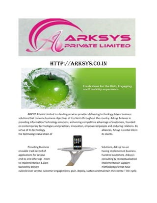 http://arksys.co.in




        ARKSYS Private Limited is a leading services provider delivering technology driven business
solutions that convene business objectives of its clients throughout the country. Arksys Believes in
providing Information Technology solutions, enhancing competitive advantage of customers, founded
on contemporary technologies and practices, innovation, empowered people and enduring relations. By
virtue of its technology                                                  alliances, Arksys is a vital link in
the technology value chain of                                             its clients.



        Providing Business                                            Solutions, Arksys has an
enviable track record of                                              having implemented business
applications for several                                              hundred customers. Arksys's
end-to-end offerings - from                                           consulting & conceptualization
to implementation & post-                                             implementation support -
backed by proven                                                      methodologies that have
evolved over several customer engagements, plan, deploy, sustain and maintain the clients IT life-cycle.
 