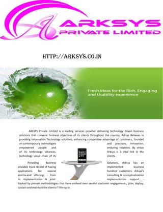http://arksys.co.in




        ARKSYS Private Limited is a leading services provider delivering technology driven business
solutions that convene business objectives of its clients throughout the country. Arksys Believes in
providing Information Technology solutions, enhancing competitive advantage of customers, founded
on contemporary technologies                                           and practices, innovation,
empowered       people   and                                           enduring relations. By virtue
of its technology alliances,                                           Arksys is a vital link in the
technology value chain of its                                          clients.

        Providing      Business                                     Solutions, Arksys has an
enviable track record of having                                     implemented          business
applications     for    several                                     hundred customers. Arksys's
end-to-end offerings - from                                         consulting & conceptualization
to implementation & post-                                           implementation support -
backed by proven methodologies that have evolved over several customer engagements, plan, deploy,
sustain and maintain the clients IT life-cycle.
 