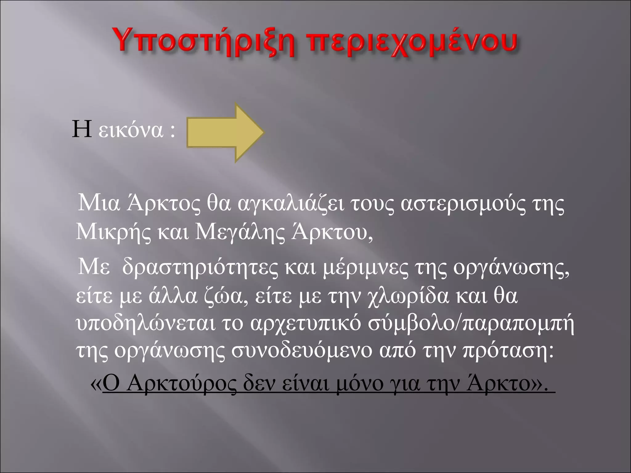 H εικόνα :
Mια Άρκτος θα αγκαλιάζει τους αστερισμούς της
Μικρής και Μεγάλης Άρκτου,
Με δραστηριότητες και μέριμνες της οργάνωσης,
είτε με άλλα ζώα, είτε με την χλωρίδα και θα
υποδηλώνεται το αρχετυπικό σύμβολο/παραπομπή
της οργάνωσης συνοδευόμενο από την πρόταση:
«Ο Αρκτούρος δεν είναι μόνο για την Άρκτο».
 