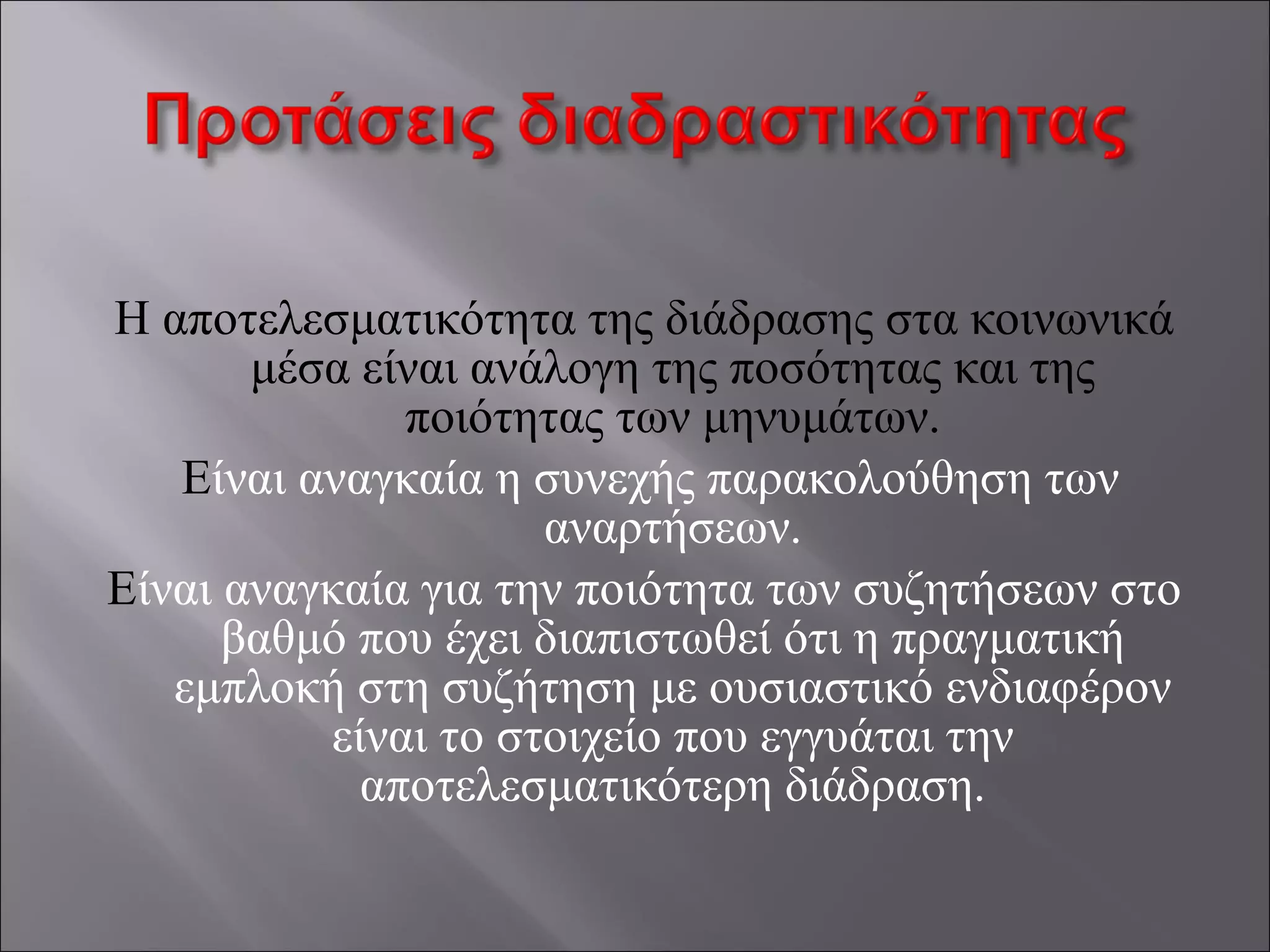 Η αποτελεσματικότητα της διάδρασης στα κοινωνικά
μέσα είναι ανάλογη της ποσότητας και της
ποιότητας των μηνυμάτων.
Είναι αναγκαία η συνεχής παρακολούθηση των
αναρτήσεων.
Είναι αναγκαία για την ποιότητα των συζητήσεων στο
βαθμό που έχει διαπιστωθεί ότι η πραγματική
εμπλοκή στη συζήτηση με ουσιαστικό ενδιαφέρον
είναι το στοιχείο που εγγυάται την
αποτελεσματικότερη διάδραση.
 