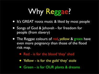 Why Reggae?
•   It’s GREAT roots music & liked by most people
•   Songs of God & Jehovah - for freedom for
    people (from slavery)
•   The Reggae colours of red, yellow & green have
    even more poignancy than those of the ﬂood
    risk map.
     •   Red - is for the blood ‘they’ shed
     •   Yellow - is for the gold ‘they’ stole
     •   Green - is for OUR plants & dreams
 